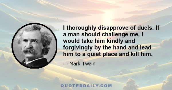 I thoroughly disapprove of duels. If a man should challenge me, I would take him kindly and forgivingly by the hand and lead him to a quiet place and kill him.