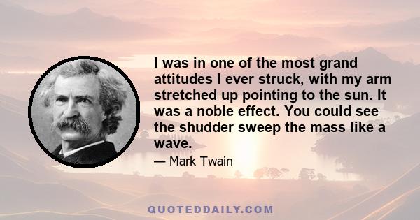 I was in one of the most grand attitudes I ever struck, with my arm stretched up pointing to the sun. It was a noble effect. You could see the shudder sweep the mass like a wave.