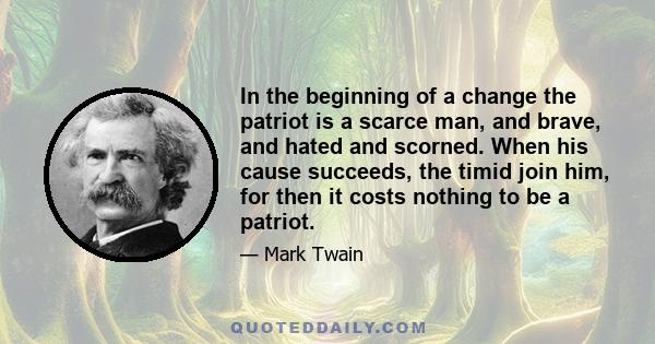 In the beginning of a change the patriot is a scarce man, and brave, and hated and scorned. When his cause succeeds, the timid join him, for then it costs nothing to be a patriot.