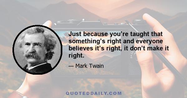 Just because you’re taught that something’s right and everyone believes it’s right, it don’t make it right.