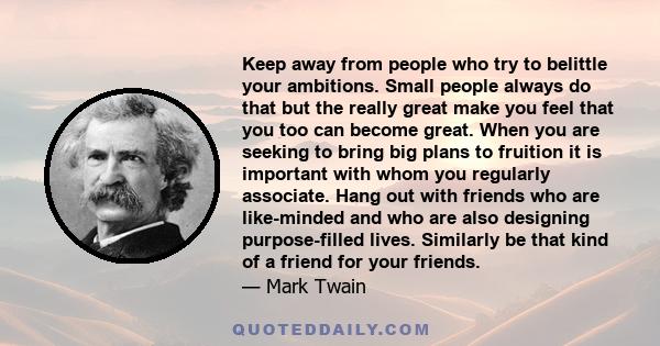 Keep away from people who try to belittle your ambitions. Small people always do that but the really great make you feel that you too can become great. When you are seeking to bring big plans to fruition it is important 