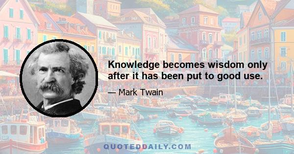 Knowledge becomes wisdom only after it has been put to good use.