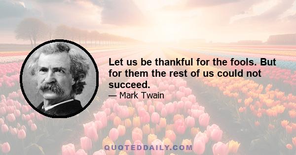 Let us be thankful for the fools. But for them the rest of us could not succeed.