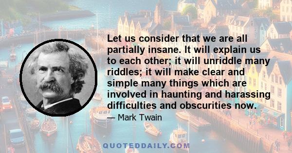 Let us consider that we are all partially insane. It will explain us to each other; it will unriddle many riddles; it will make clear and simple many things which are involved in haunting and harassing difficulties and