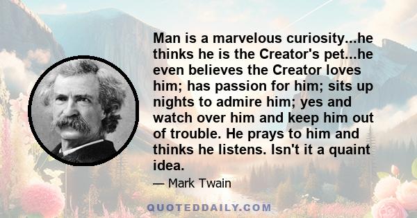 Man is a marvelous curiosity...he thinks he is the Creator's pet...he even believes the Creator loves him; has passion for him; sits up nights to admire him; yes and watch over him and keep him out of trouble. He prays