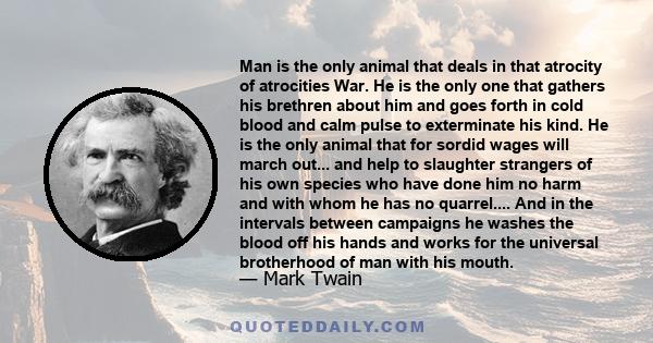 Man is the only animal that deals in that atrocity of atrocities War. He is the only one that gathers his brethren about him and goes forth in cold blood and calm pulse to exterminate his kind. He is the only animal