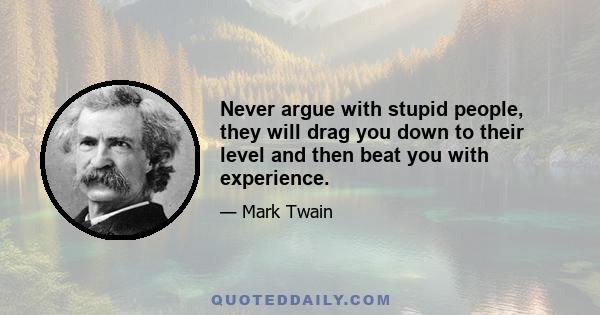 Never argue with stupid people, they will drag you down to their level and then beat you with experience.