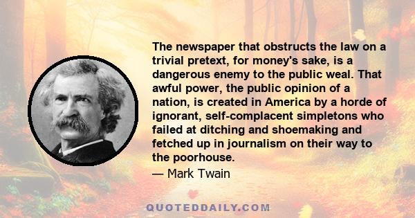 The newspaper that obstructs the law on a trivial pretext, for money's sake, is a dangerous enemy to the public weal. That awful power, the public opinion of a nation, is created in America by a horde of ignorant,