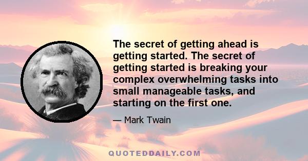 The secret of getting ahead is getting started. The secret of getting started is breaking your complex overwhelming tasks into small manageable tasks, and starting on the first one.