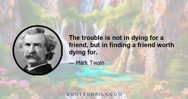 The trouble is not in dying for a friend, but in finding a friend worth dying for.