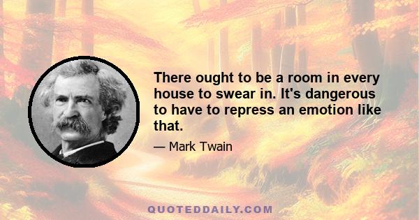 There ought to be a room in every house to swear in. It's dangerous to have to repress an emotion like that.