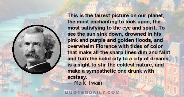 This is the fairest picture on our planet, the most enchanting to look upon, the most satisfying to the eye and spirit. To see the sun sink down, drowned in his pink and purple and golden floods, and overwhelm Florence