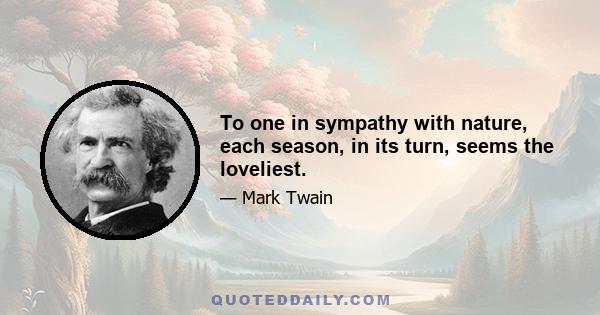 To one in sympathy with nature, each season, in its turn, seems the loveliest.