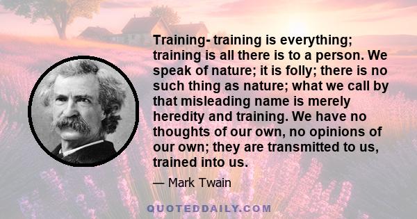 Training- training is everything; training is all there is to a person. We speak of nature; it is folly; there is no such thing as nature; what we call by that misleading name is merely heredity and training. We have no 