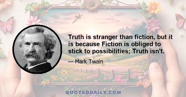 Truth is stranger than fiction, but it is because Fiction is obliged to stick to possibilities; Truth isn't.