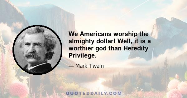 We Americans worship the almighty dollar! Well, it is a worthier god than Heredity Privilege.