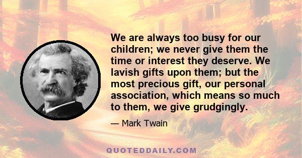 We are always too busy for our children; we never give them the time or interest they deserve. We lavish gifts upon them; but the most precious gift, our personal association, which means so much to them, we give