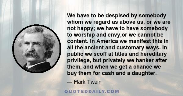 We have to be despised by somebody whom we regard as above us, or we are not happy; we have to have somebody to worship and envy,or we cannot be content. In America we manifest this in all the ancient and customary