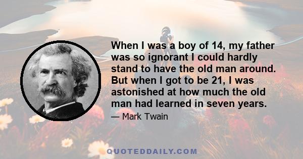 When I was a boy of 14, my father was so ignorant I could hardly stand to have the old man around. But when I got to be 21, I was astonished at how much the old man had learned in seven years.