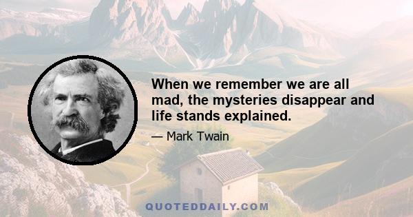 When we remember we are all mad, the mysteries disappear and life stands explained.