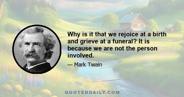 Why is it that we rejoice at a birth and grieve at a funeral? It is because we are not the person involved.