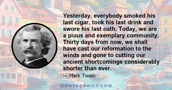 Yesterday, everybody smoked his last cigar, took his last drink and swore his last oath. Today, we are a pious and exemplary community. Thirty days from now, we shall have cast our reformation to the winds and gone to