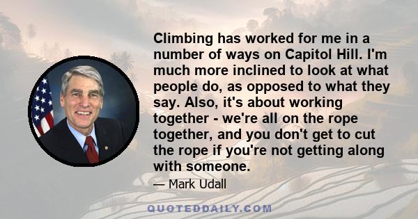 Climbing has worked for me in a number of ways on Capitol Hill. I'm much more inclined to look at what people do, as opposed to what they say. Also, it's about working together - we're all on the rope together, and you