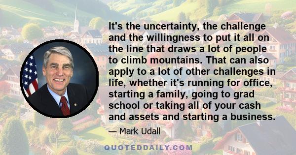 It's the uncertainty, the challenge and the willingness to put it all on the line that draws a lot of people to climb mountains. That can also apply to a lot of other challenges in life, whether it's running for office, 