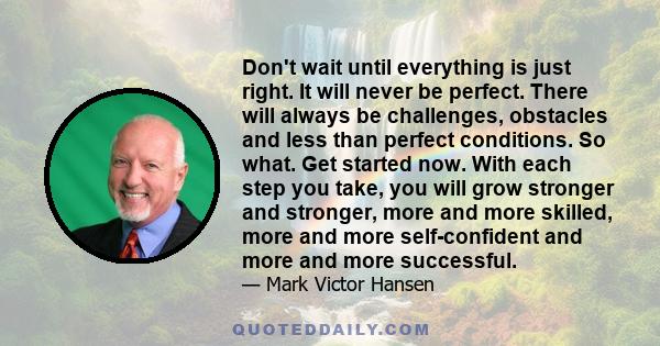 Don't wait until everything is just right. It will never be perfect. There will always be challenges, obstacles and less than perfect conditions. So what. Get started now. With each step you take, you will grow stronger 