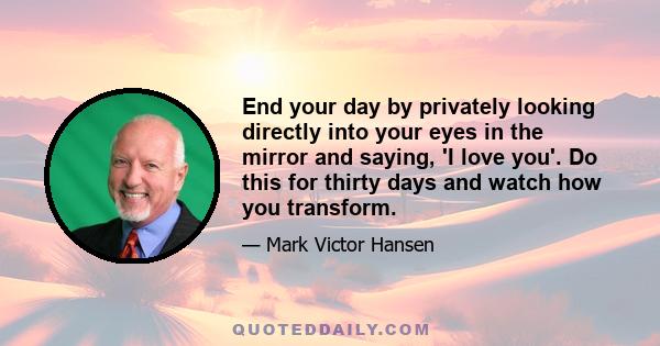 End your day by privately looking directly into your eyes in the mirror and saying, 'I love you'. Do this for thirty days and watch how you transform.