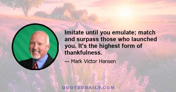 Imitate until you emulate; match and surpass those who launched you. It's the highest form of thankfulness.