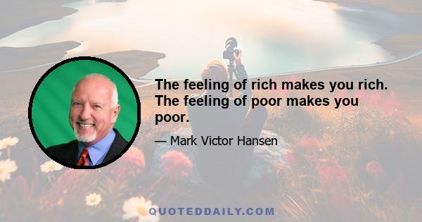The feeling of rich makes you rich. The feeling of poor makes you poor.