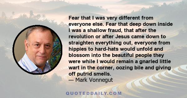 Fear that I was very different from everyone else. Fear that deep down inside I was a shallow fraud, that after the revolution or after Jesus came down to straighten everything out, everyone from hippies to hard-hats