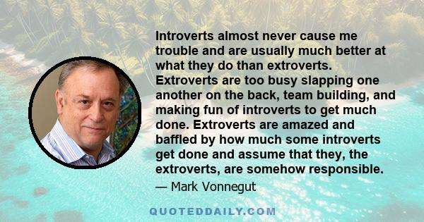 Introverts almost never cause me trouble and are usually much better at what they do than extroverts. Extroverts are too busy slapping one another on the back, team building, and making fun of introverts to get much