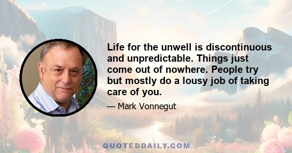 Life for the unwell is discontinuous and unpredictable. Things just come out of nowhere. People try but mostly do a lousy job of taking care of you.