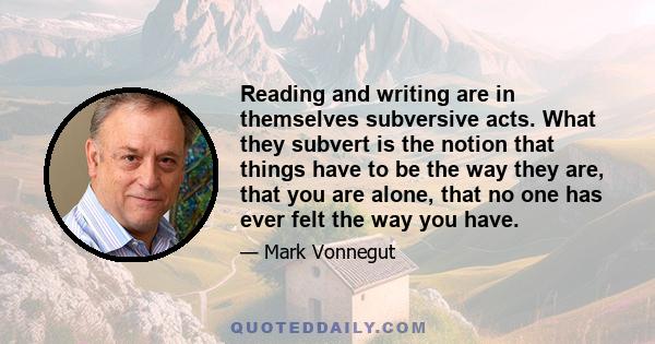 Reading and writing are in themselves subversive acts. What they subvert is the notion that things have to be the way they are, that you are alone, that no one has ever felt the way you have.