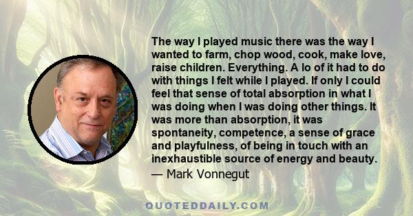 The way I played music there was the way I wanted to farm, chop wood, cook, make love, raise children. Everything. A lo of it had to do with things I felt while I played. If only I could feel that sense of total