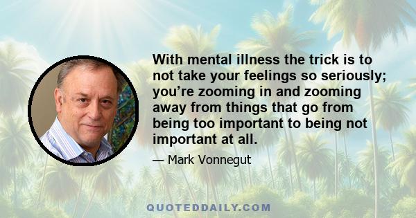 With mental illness the trick is to not take your feelings so seriously; you’re zooming in and zooming away from things that go from being too important to being not important at all.