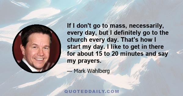 If I don't go to mass, necessarily, every day, but I definitely go to the church every day. That's how I start my day. I like to get in there for about 15 to 20 minutes and say my prayers.