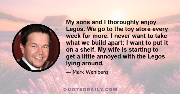 My sons and I thoroughly enjoy Legos. We go to the toy store every week for more. I never want to take what we build apart; I want to put it on a shelf. My wife is starting to get a little annoyed with the Legos lying