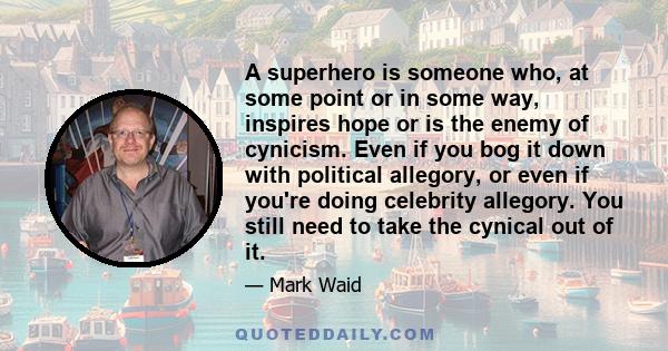 A superhero is someone who, at some point or in some way, inspires hope or is the enemy of cynicism. Even if you bog it down with political allegory, or even if you're doing celebrity allegory. You still need to take