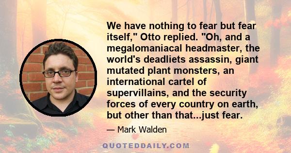 We have nothing to fear but fear itself, Otto replied. Oh, and a megalomaniacal headmaster, the world's deadliets assassin, giant mutated plant monsters, an international cartel of supervillains, and the security forces 