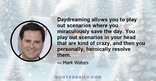 Daydreaming allows you to play out scenarios where you miraculously save the day. You play out scenarios in your head that are kind of crazy, and then you personally, heroically resolve them.