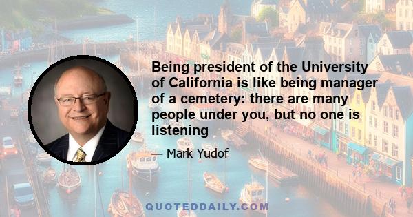 Being president of the University of California is like being manager of a cemetery: there are many people under you, but no one is listening