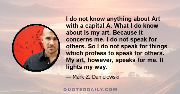 I do not know anything about Art with a capital A. What I do know about is my art. Because it concerns me. I do not speak for others. So I do not speak for things which profess to speak for others. My art, however,