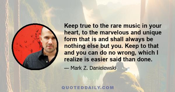 Keep true to the rare music in your heart, to the marvelous and unique form that is and shall always be nothing else but you. Keep to that and you can do no wrong, which I realize is easier said than done.