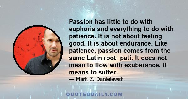 Passion has little to do with euphoria and everything to do with patience. It is not about feeling good. It is about endurance. Like patience, passion comes from the same Latin root: pati. It does not mean to flow with