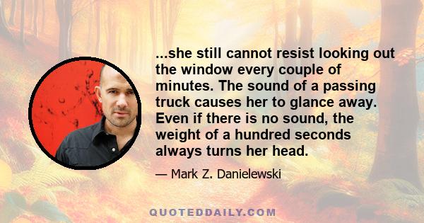 ...she still cannot resist looking out the window every couple of minutes. The sound of a passing truck causes her to glance away. Even if there is no sound, the weight of a hundred seconds always turns her head.