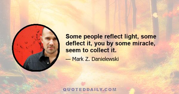 Some people reflect light, some deflect it, you by some miracle, seem to collect it.