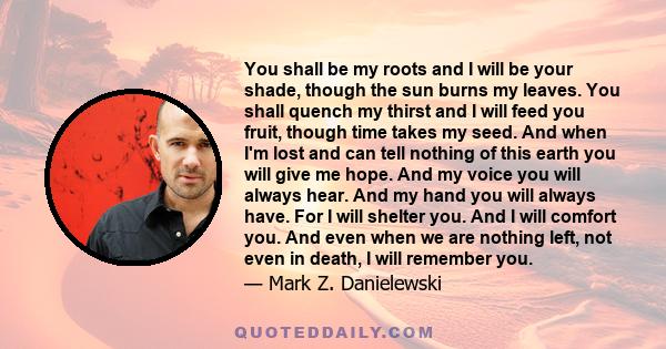 You shall be my roots and I will be your shade, though the sun burns my leaves. You shall quench my thirst and I will feed you fruit, though time takes my seed. And when I'm lost and can tell nothing of this earth you